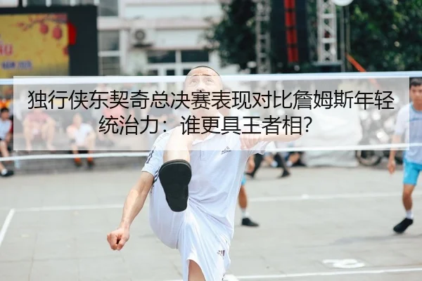 独行侠东契奇总决赛表现对比詹姆斯年轻统治力：谁更具王者相？